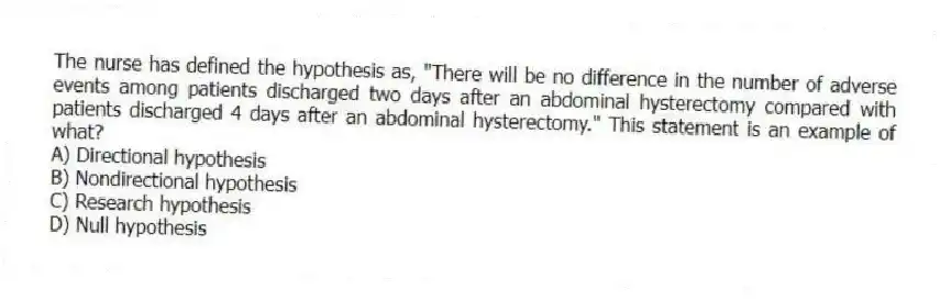 The nurse has defined the hypothesis as, "There will be no difference in the number of adverse events among patients discharged two days after an abdominal hysterectomy compared with patients discharged 4 days after an abdominal hysterectomy." This statement is an example of what?
A) Directional hypothesis
B) Nondirectional hypothesis
C) Research hypothesis
D) Null hypothesis