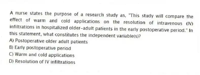 A nurse states the purpose of a research study as, "This study will compare the effect of warm and cold applications on the resolution of intravenous (IV) infiltrations in hospitalized older-adult patients in the early postoperative period." In this statement, what constitutes the independent variable(s)?
A) Postoperative older adult patients
B) Early postoperative period
C) Warm and cold applications
D) Resolution of IV infiltrations