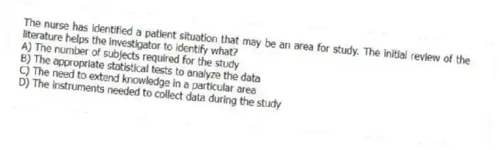 The nurse has identified a patient situation that may be an area for study. The initial review of the literature helps the investigator to identify what?
A) The number of subjects required for the study
B) The appropriate statistical tests to analyze the data
C) The need to extend knowledge in a particular area
D) The instruments needed to collect data during the study