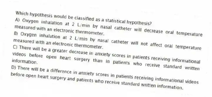 Which hypothesis would be classified as a statistical hypothesis?
A) Oxygen inhalation at 2 L/min by nasal catheter will decrease oral temperature measured with an electronic thermometer.
B) Oxygen inhalation at 2 L/min by nasal catheter will not affect oral temperature measured with an electronic thermometer.
C) There will be a greater decrease in anxiety scores in patients receiving informational videos before open heart surgery than in patients who receive standard written information.
D) There will be a difference in anxiety scores in patients receiving informational videos before open heart surgery and patients who receive standard written information.
