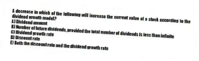 A decrease in which of the following will increase the current value of a stock according to the dividend growth model?
A) Dividend amount
B) Number of future dividends, provided the total number of dividends is less than infinite
C) Dividend growth rate
D) Discount rate
E) Both the discount rate and the dividend growth rate