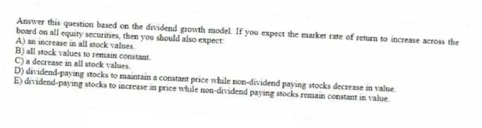 Answer this question based on the dividend growth model. If you expect the market rate of return to increase across the board on all equity securities, then you should also expect:
A) an increase in all stock values.
B) all stock values to remain constant.
C) a decrease in all stock values.
D) dividend-paying stocks to maintain a constant price while non-dividend paying stocks decrease in value.
E) dividend-paying stocks to increase in price while non-dividend paying stocks remain constant in value.