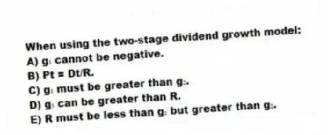 When using the two-stage dividend growth model:
A) g₁ cannot be negative.
B) Pt = Dt/R.
C) g₁ must be greater than g₂.
D) g₁ can be greater than R.
E) R must be less than g₁ but greater than g₂.
