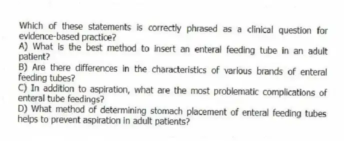 Which of these statements is correctly phrased as a clinical question for evidence-based practice?
A) What is the best method to insert an enteral feeding tube in an adult patient?
B) Are there differences in the characteristics of various brands of enteral feeding tubes?
C) In addition to aspiration, what are the most problematic complications of enteral tube feedings?
D) What method of determining stomach placement of enteral feeding tubes helps to prevent aspiration in adult patients?