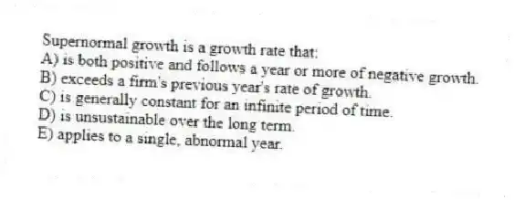 Supernormal growth is a growth rate that:
A) is both positive and follows a year or more of negative growth.
B) exceeds a firm's previous year's rate of growth.
C) is generally constant for an infinite period of time.
D) is unsustainable over the long term.
E) applies to a single, abnormal year.