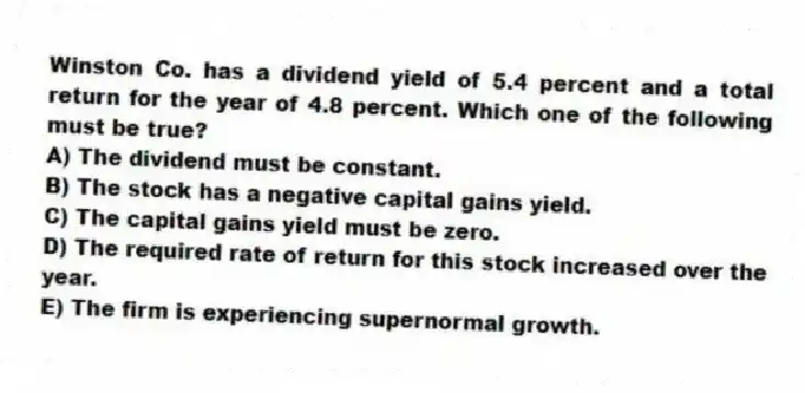 Winston Co. has a dividend yield of 5.4 percent and a total return for the year of 4.8 percent. Which one of the following must be true?
A) The dividend must be constant.
B) The stock has a negative capital gains yield.
C) The capital gains yield must be zero.
D) The required rate of return for this stock increased over the year.
E) The firm is experiencing supernormal growth.