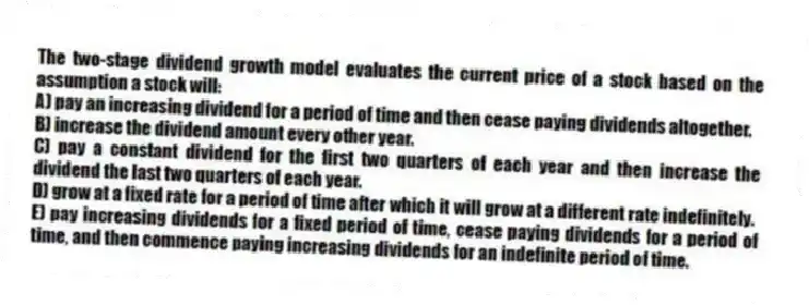 The two-stage dividend growth model evaluates the current price of a stock based on the assumption a stock will:
A) pay an increasing dividend for a period of time and then cease paying dividends altogether.
B) increase the dividend amount every other year.
C) pay a constant dividend for the first two quarters of each year and then increase the dividend the last two quarters of each year.
D) grow at a fixed rate for a period of time after which it will grow at a different rate indefinitely.
E) pay increasing dividends for a fixed period of time, cease paying dividends for a period of time, and then commence paying increasing dividends for an indefinite period of time.