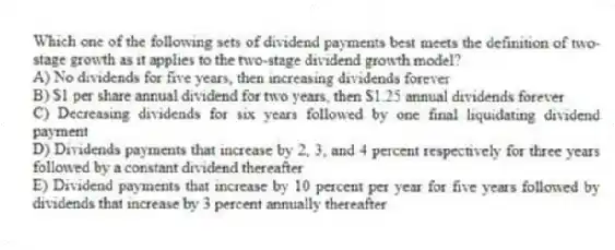 Which one of the following sets of dividend payments best meets the definition of two-stage growth as it applies to the two-stage dividend growth model?
A) No dividends for five years, then increasing dividends forever
B) $1 per share annual dividend for two years, then $1.25 annual dividends forever
C) Decreasing dividends for six years followed by one final liquidating dividend payment
D) Dividends payments that increase by 2, 3, and 4 percent respectively for three years followed by a constant dividend thereafter
E) Dividend payments that increase by 10 percent per year for five years followed by dividends that increase by 3 percent annually thereafter