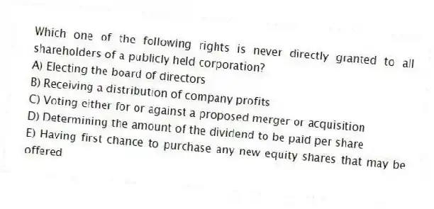 Which one of the following rights is never directly granted to all shareholders of a publicly held corporation?
A) Electing the board of directors
B) Receiving a distribution of company profits
C) Voting either for or against a proposed merger or acquisition
D) Determining the amount of the dividend to be paid per share
E) Having first chance to purchase any new equity shares that may be offered