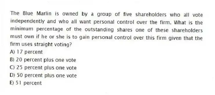 The Blue Marlin is owned by a group of five shareholders who all vote independently and who all want personal control over the firm. What is the minimum percentage of the outstanding shares one of these shareholders must own if he or she is to gain personal control over this firm given that the firm uses straight voting?
A) 17 percent
B) 20 percent plus one vote
C) 25 percent plus one vote
D) 50 percent plus one vote
E) 51 percent