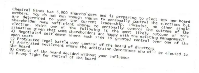 Chemical Mines has 5,000 shareholders and is preparing to elect two new board members. You do not own enough shares to personally control the elections but are determined to oust the current leadership. Likewise, no other single shareholder owns sufficient shares to personally control the outcome of the election. Which one of the following is the most likely outcome of this situation given that some shareholders are happy with the existing management?
A) Negotiated settlement where each side is granted control over one of the open seats
B) Protracted legal battle over control of the board of directors
C) Arbitrated settlement where the arbitrator determines who will be elected to the board
D) Control of the board decided without your influence
E) Proxy fight for control of the board