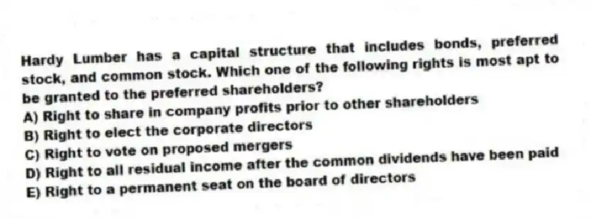 Hardy Lumber has a capital structure that includes bonds, preferred stock, and common stock. Which one of the following rights is most apt to be granted to the preferred shareholders?
A) Right to share in company profits prior to other shareholders
B) Right to elect the corporate directors
C) Right to vote on proposed mergers
D) Right to all residual income after the common dividends have been paid
E) Right to a permanent seat on the board of directors