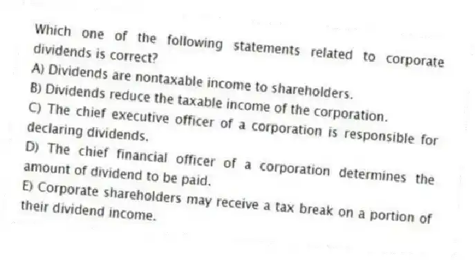 Which one of the following statements related to corporate dividends is correct?
A) Dividends are nontaxable income to shareholders.
B) Dividends reduce the taxable income of the corporation.
C) The chief executive officer of a corporation is responsible for declaring dividends.
D) The chief financial officer of a corporation determines the amount of dividend to be paid.
E) Corporate shareholders may receive a tax break on a portion of their dividend income.