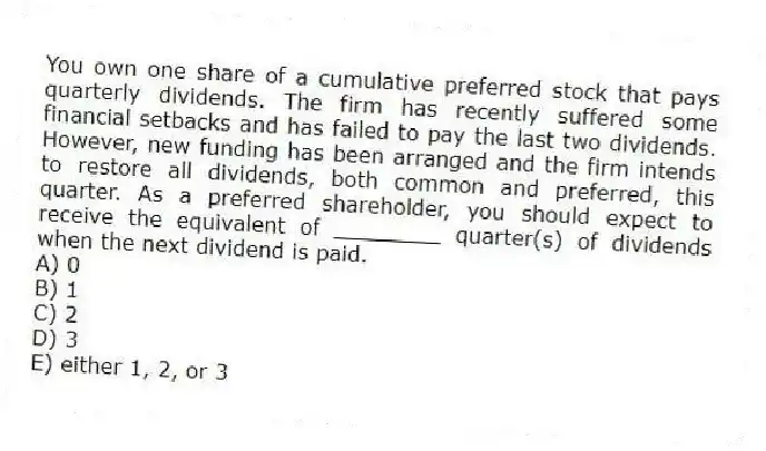 You own one share of a cumulative preferred stock that pays quarterly dividends. The firm has recently suffered some financial setbacks and has failed to pay the last two dividends. However, new funding has been arranged and the firm intends to restore all dividends, both common and preferred, this quarter. As a preferred shareholder, you should expect to receive the equivalent of ________ quarter(s) of dividends when the next dividend is paid.
A) 0
B) 1
C) 2
D) 3
E) either 1, 2, or 3
