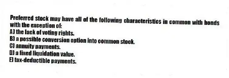 Preferred stock may have all of the following characteristics in common with bonds with the exception of:
A) the lack of voting rights.
B) a possible conversion option into common stock.
C) annuity payments.
D) a fixed liquidation value.
E) tax-deductible payments.