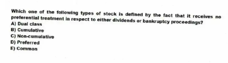 Which one of the following types of stock is defined by the fact that it receives no preferential treatment in respect to either dividends or bankruptcy proceedings?
A) Dual class
B) Cumulative
C) Non-cumulative
D) Preferred
E) Common
