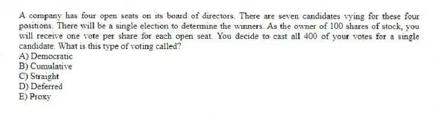 A company has four open seats on its board of directors. There are seven candidates vying for these four positions. There will be a single election to determine the winners. As the owner of 100 shares of stock, you will receive one vote per share for each open seat. You decide to cast all 400 of your votes for a single candidate. What is this type of voting called?
A) Democratic
B) Cumulative
C) Straight
D) Deferred
E) Proxy