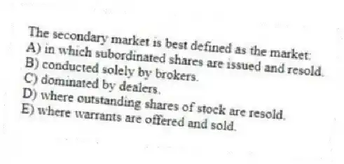 The secondary market is best defined as the market:
A) in which subordinated shares are issued and resold.
B) conducted solely by brokers.
C) dominated by dealers.
D) where outstanding shares of stock are resold.
E) where warrants are offered and sold.