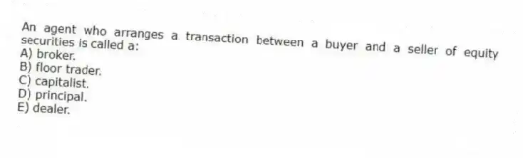 An agent who arranges a transaction between a buyer and a seller of equity securities is called a:
A) broker.
B) floor trader.
C) capitalist.
D) principal.
E) dealer.