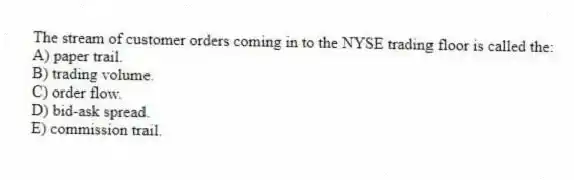 The stream of customer orders coming in to the NYSE trading floor is called the:
A) paper trail.
B) trading volume.
C) order flow.
D) bid-ask spread.
E) commission trail.