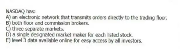 NASDAQ has:
A) an electronic network that transmits orders directly to the trading floor.
B) both floor and commission brokers.
C) three separate markets.
D) a single designated market maker for each listed stock.
E) level 3 data available online for easy access by all investors.