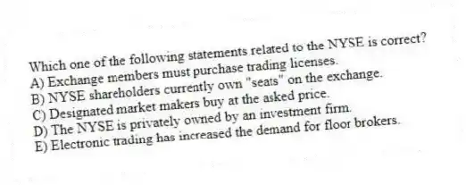 Which one of the following statements related to the NYSE is correct?
A) Exchange members must purchase trading licenses.
B) NYSE shareholders currently own "seats" on the exchange.
C) Designated market makers buy at the asked price.
D) The NYSE is privately owned by an investment firm.
E) Electronic trading has increased the demand for floor brokers.