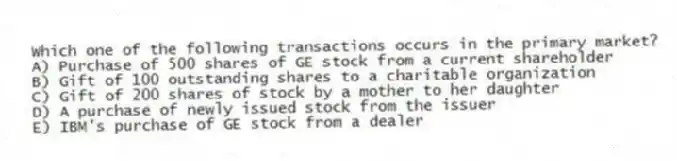 Which one of the following transactions occurs in the primary market?
A) Purchase of 500 shares of GE stock from a current shareholder
B) Gift of 100 outstanding shares to a charitable organization
C) Gift of 200 shares of stock by a mother to her daughter
D) A purchase of newly issued stock from the issuer
E) IBM's purchase of GE stock from a dealer