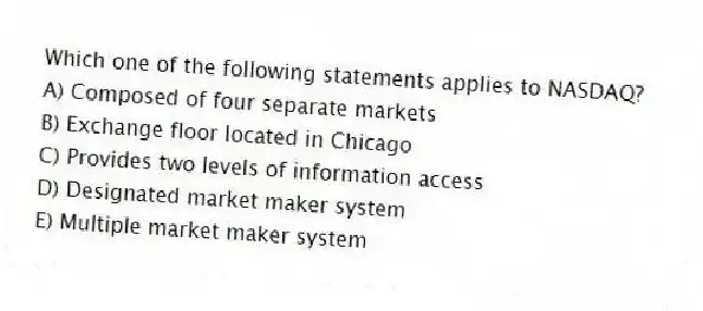 Which one of the following statements applies to NASDAQ?
A) Composed of four separate markets
B) Exchange floor located in Chicago
C) Provides two levels of information access
D) Designated market maker system
E) Multiple market maker system