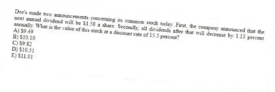 Dee's made two announcements concerning its common stock today. First, the company announced that the next annual dividend will be $1.58 a share. Secondly, all dividends after that will decrease by 1.15 percent annually. What is the value of this stock at a discount rate of 15.5 percent?
A) $9.49
B) $10.10
C) $9.82
D) $10.51
E) $11.01