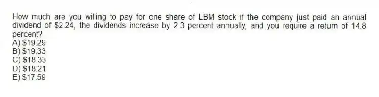 How much are you willing to pay for one share of LBM stock if the company just paid an annual dividend of $2.24, the dividends increase by 2.3 percent annually, and you require a return of 14.8 percent?
A) $19.29
B) $19.33
C) $18.33
D) $18.21
E) $17.59