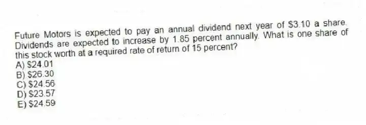 Future Motors is expected to pay an annual dividend next year of $3.10 a share. Dividends are expected to increase by 1.85 percent annually. What is one share of this stock worth at a required rate of return of 15 percent?
A) $24.01
B) $26.30
C) $24.56
D) $23.57
E) $24.59