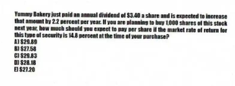 Yummy Bakery just paid an annual dividend of $3.40 a share and is expected to increase that amount by 2.2 percent per year. If you are planning to buy 1,000 shares of this stock next year, how much should you expect to pay per share if the market rate of return for this type of security is 14.8 percent at the time of your purchase?
A) $29.89
B) $27.58
C) $29.83
D) $28.18
E) $27.20
