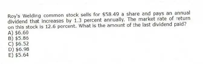 Roy's Welding common stock sells for $58.49 a share and pays an annual dividend that increases by 1.3 percent annually. The market rate of return on this stock is 12.6 percent. What is the amount of the last dividend paid?
A) $6.60
B) $5.86
C) $6.52
D) $6.98
E) $5.64