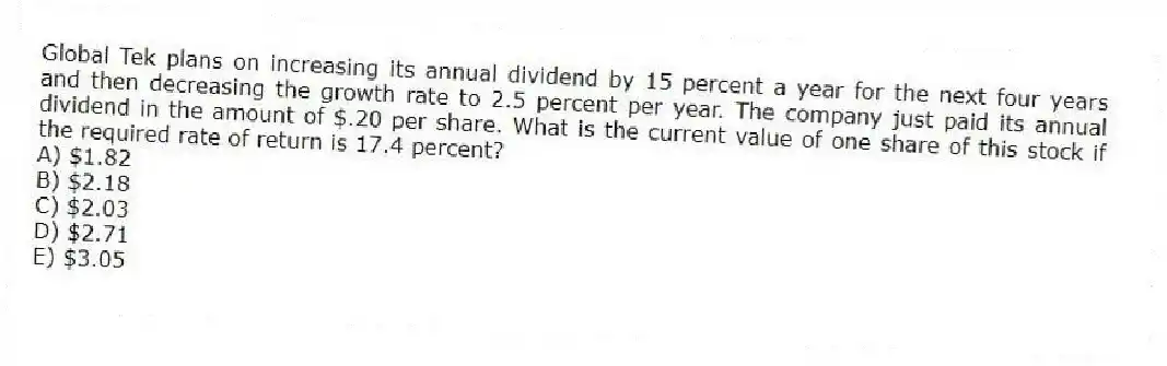 Global Tek plans on increasing its annual dividend by 15 percent a year for the next four years and then decreasing the growth rate to 2.5 percent per year. The company just paid its annual dividend in the amount of $.20 per share. What is the current value of one share of this stock if the required rate of return is 17.4 percent?
A) $1.82
B) $2.18
C) $2.03
D) $2.71
E) $3.05