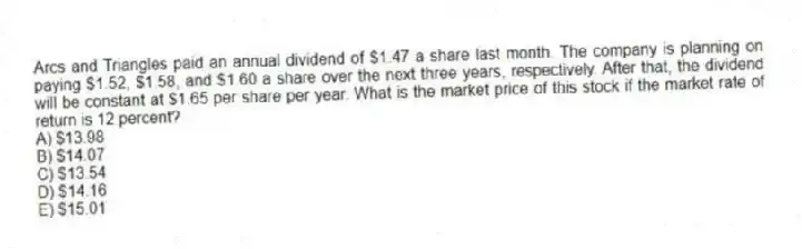 Arcs and Triangles paid an annual dividend of $1.47 a share last month. The company is planning on paying $1.52, $1.58, and $1.60 a share over the next three years, respectively. After that, the dividend will be constant at $1.65 per share per year. What is the market price of this stock if the market rate of return is 12 percent?
A) $13.98
B) $14.07
C) $13.54
D) $14.16
E) $15.01