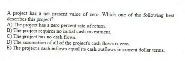 A project has a net present value of zero. Which one of the following best describes this project?
A) The project has a zero percent rate of return.
B) The project requires no initial cash investment.
C) The project has no cash flows.
D) The summation of all of the project's cash flows is zero.
E) The project's cash inflows equal its cash outflows in current dollar terms.