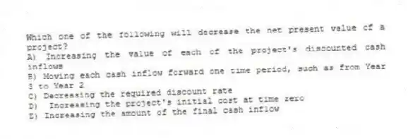 Which one of the following will decrease the net present value of a project? 
A) Increasing the value of each of the project's discounted cash inflows 
B) Moving each cash inflow forward one time period, such as from Year 3 to Year 2 
C) Decreasing the required discount rate 
D)  Increasing the project's initial cost at time zero
E) Increasing the amount of the final cash inflow 