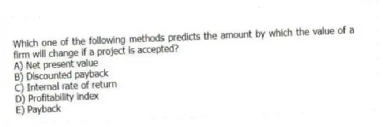 Which one of the following methods predicts the amount by which the value of a firm will change if a project is accepted?
A) Net present value
B) Discounted payback
C) Internal rate of return
D) Profitability index
E) Payback