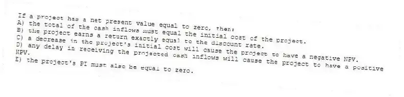If a project has a net present value equal to zero, then:
A) the total of the cash inflows must equal the initial cost of the project.
B) the project earns a return exactly equal to the discount rate.
C) a decrease in the project's initial cost will cause the project to have a negative NPV.
D) any delay in receiving the projected cash inflows will cause the project to have a positive NPV.
E) the project's PI must also be equal to zero.
