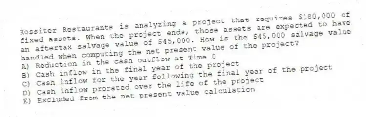 Rossiter Restaurants is analyzing a project that requires $180,000 of fixed assets. When the project ends, those assets are expected to have an aftertax salvage value of $45,000. How is the $45,000 salvage value handled when computing the net present value of the project? 
A) Reduction in the cash outflow at Time 0 
B) Cash inflow in the final year of the project 
C) Cash inflow for the year following the final year of the project
D) Cash inflow prorated over the life of the project 
E) Excluded from the net present value calculation
