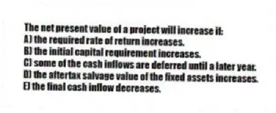 The net present value of a project will increase if:
A) the required rate of return increases.
B) the initial capital requirement increases.
C) some of the cash inflows are deferred until a later year.
D) the aftertax salvage value of the fixed assets increases.
E) the final cash inflow decreases.