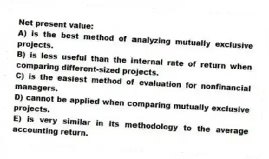 Net present value:
A) is the best method of analyzing mutually exclusive projects.
B) is less useful than the internal rate of return when comparing different-sized projects.
C) is the easiest method of evaluation for nonfinancial managers.
D) cannot be applied when comparing mutually exclusive projects.
E) is very similar in its methodology to the average accounting return.
