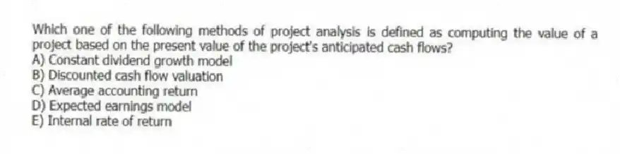 Which one of the following methods of project analysis is defined as computing the value of a project based on the present value of the project's anticipated cash flows?
A) Constant dividend growth model
B) Discounted cash flow valuation
C) Average accounting return
D) Expected earnings model
E) Internal rate of return