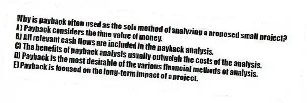 Why is payback often used as the sole method of analyzing a proposed small project? 
A) Payback considers the time value of money. 
B) All relevant cash flows are included in the payback analysis. 
C) The benefits of payback analysis usually outweigh the costs of the analysis. 
D) Payback is the most desirable of the various financial methods of analysis. 
E) Payback is focused on the long-term impact of a project. 