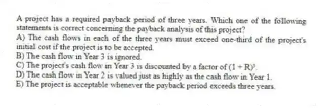 A project has a required payback period of three years. Which one of the following statements is correct concerning the payback analysis of this project? 
A) The cash flows in each of the three years must exceed one-third of the project's initial cost if the project is to be accepted. 
B) The cash flow in Year 3 is ignored. 
C) The project's cash flow in Year 3 is discounted by a factor of (1 + R)³.
D) The cash flow in Year 2 is valued just as highly as the cash flow in Year 1. 
E) The project is acceptable whenever the payback period exceeds three years. 