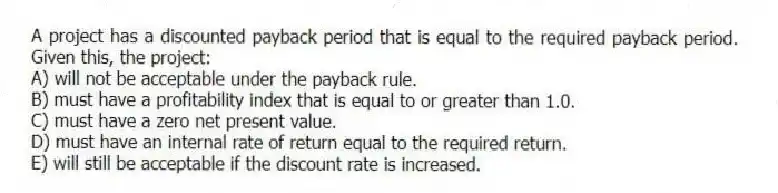 A project has a discounted payback period that is equal to the required payback period. Given this, the project:
A) will not be acceptable under the payback rule.
B) must have a profitability index that is equal to or greater than 1.0.
C) must have a zero net present value.
D) must have an internal rate of return equal to the required return.
E) will still be acceptable if the discount rate is increased.
