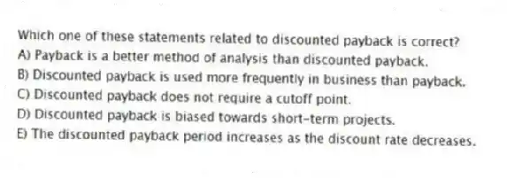Which one of these statements related to discounted payback is correct?
A) Payback is a better method of analysis than discounted payback.
B) Discounted payback is used more frequently in business than payback.
C) Discounted payback does not require a cutoff point.
D) Discounted payback is biased towards short-term projects.
E) The discounted payback period increases as the discount rate decreases.