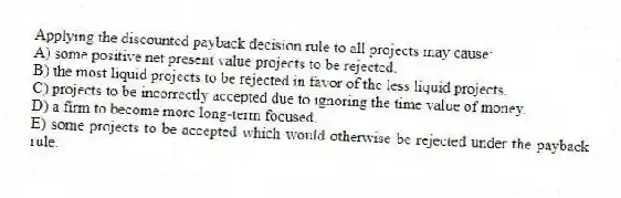 Applying the discounted payback decision rule to all projects may cause:
A) some positive net present value projects to be rejected.
B) the most liquid projects to be rejected in favor of the less liquid projects.
C) projects to be incorrectly accepted due to ignoring the time value of money.
D) a firm to become more long-term focused.
E) some projects to be accepted which would otherwise be rejected under the payback rule.