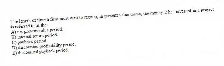 The length of time a firm must wait to recoup, in present value terms, the money it has invested in a project is referred to as the:
A) net present value period.
B) internal return period.
C) payback period.
D) discounted profitability period.
E) discounted payback period.
