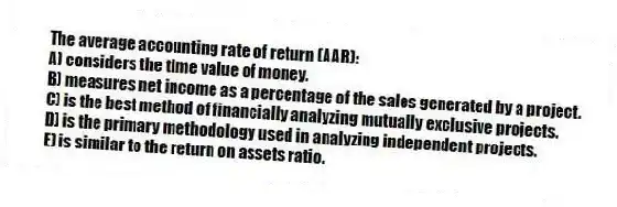 The average accounting rate of return (AAR):
A) considers the time value of money.
B) measures net income as a percentage of the sales generated by a project.
C) is the best method of financially analyzing mutually exclusive projects.
D) is the primary methodology used in analyzing independent projects.
E) is similar to the return on assets ratio.